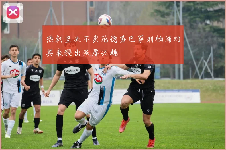 热刺坚决不卖范德芬巴萨利物浦对其表现出浓厚兴趣