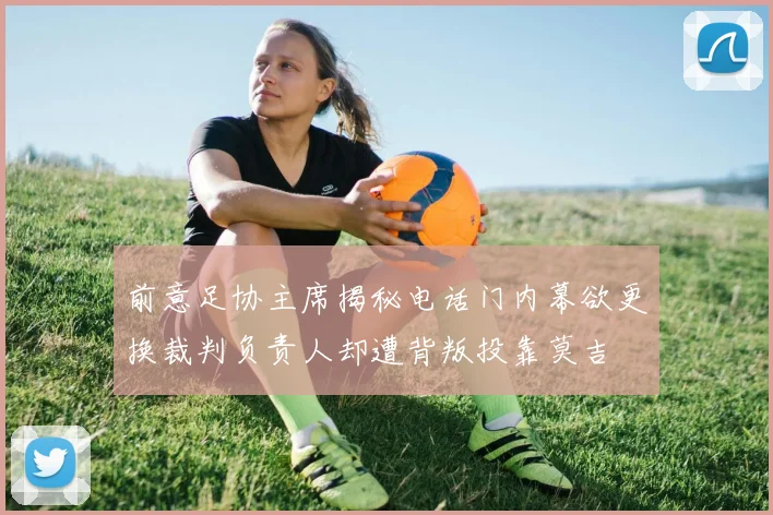 前意足协主席揭秘电话门内幕欲更换裁判负责人却遭背叛投靠莫吉
