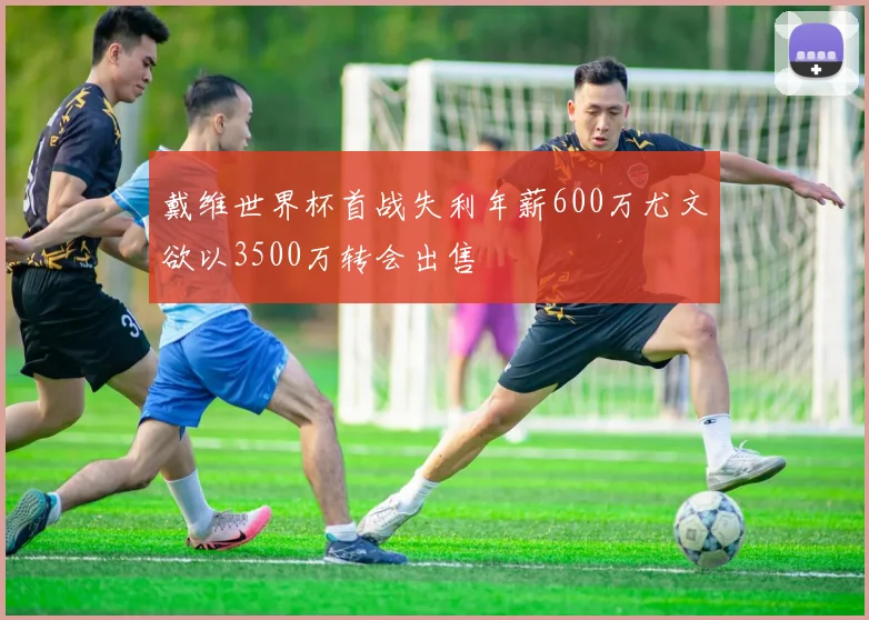 戴维世界杯首战失利年薪600万尤文欲以3500万转会出售