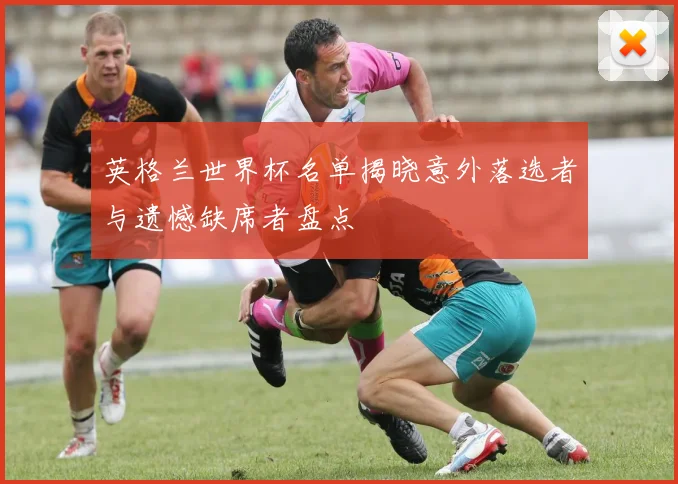 英格兰世界杯名单揭晓意外落选者与遗憾缺席者盘点