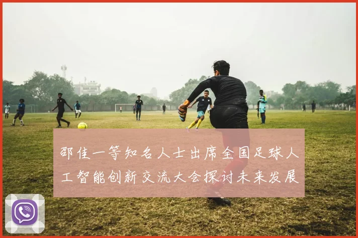 邵佳一等知名人士出席全国足球人工智能创新交流大会探讨未来发展方向