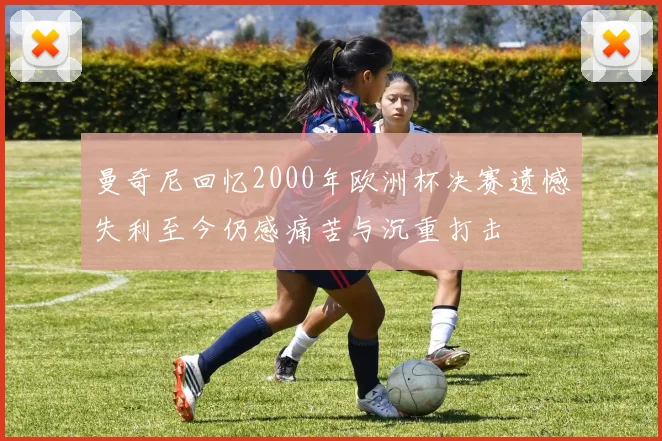 曼奇尼回忆2000年欧洲杯决赛遗憾失利至今仍感痛苦与沉重打击