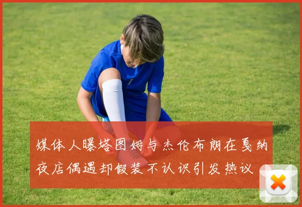媒体人曝塔图姆与杰伦布朗在戛纳夜店偶遇却假装不认识引发热议