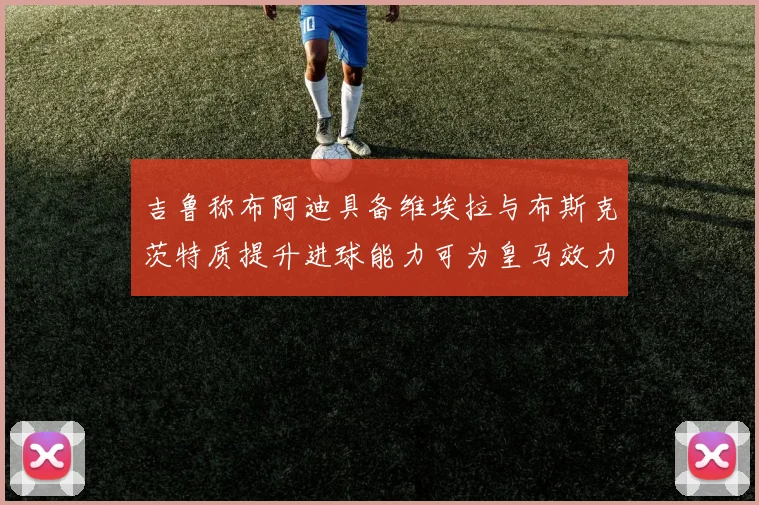 吉鲁称布阿迪具备维埃拉与布斯克茨特质提升进球能力可为皇马效力