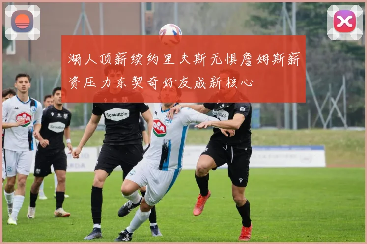 湖人顶薪续约里夫斯无惧詹姆斯薪资压力东契奇好友成新核心