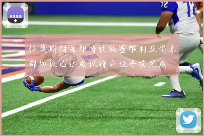 拉莫斯财团即将收购塞维利亚俱乐部协议已达成仅待公证手续完成