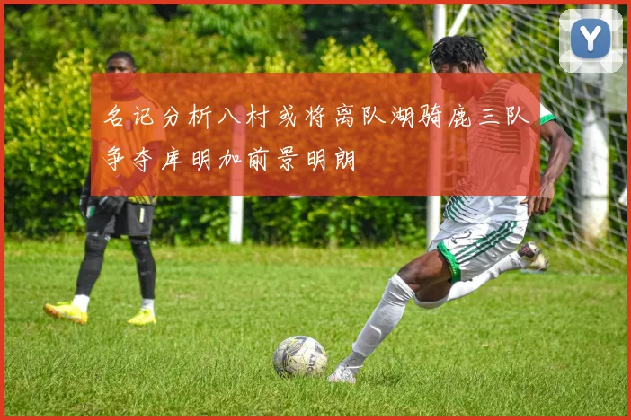 名记分析八村或将离队湖骑鹿三队争夺库明加前景明朗