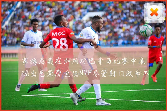 塞梅尼奥在加纳对巴拿马比赛中表现出色荣膺全场MVP尽管射门效率不佳