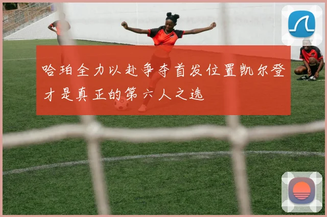 哈珀全力以赴争夺首发位置凯尔登才是真正的第六人之选