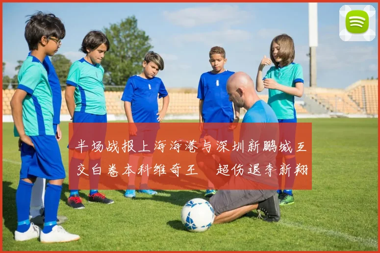 半场战报上海海港与深圳新鹏城互交白卷本科维奇王燊超伤退李新翔错失良机