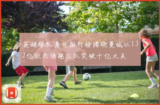 英超球队身价排行榜揭晓曼城以132亿欧元领跑三队突破十亿大关